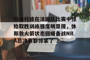 贝博娱乐官网 -科维托娃在法国队比赛中惊险取胜训练强度明显提，休斯敦火箭状态回暖备战NBA总决赛都惊呆了(利拉德回应重回开拓者原因)